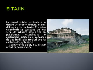 El TAJIN

La ciudad estaba dedicada a la
deidad del mismo nombre, el dios
del rayo y de la lluvia. El centro
ceremonial se compone de una
serie de edificios dispuestos en
plataformas      escalonadas      y
explanadas artificiales, rodeadas
de una fértil selva tropical que ha
contribuido, junto con el
   abandono de siglos, a su estado
actual de conservación.
 