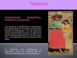 Antecedentes         Geográficos,
Históricos y Culturales.

Los tarascos o purépechas se asentaron
principalmente en la región oriental del
estado de Michoacán y no de Guerrero
como comúnmente se cree. La cultura se
inició aproximadamente en el año 1200
d.C. y su esplendor terminó hacia el año
1600.



Su gobierno era monárquico y
teocrático. Como la mayoría de las
culturas prehispánicas, eran politeístas.
 