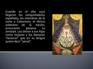 Cuando en el año 1522
llegaron los conquistadores
españoles, los miembros de la
corte y Calzontzin, el último
soberano de la nación,
procuraron      ganarse      su
amistad. Les dieron a sus hijas
como mujeres y los llamaron
"tarascos" que en su lengua
quiere decir "yerno".
 