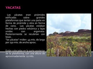 YACATAS
  Las yácatas eran pirámides
edificadas       sobre       grandes
plataformas que tenían una parte en
forma de pirámide y otra en forma
de cono. Las yácatas estaban
hechas con piedra volcánica y lajas
unidas         con        argamasa.
Posteriormente se recubrían con
losas .
"las yácatas“ miden 45 mts. de largo
por 250 mts. de ancho aprox.


Están colocadas en la parte posterior
de la plataforma, con una altura de
aproximadamente 12 mts.
 