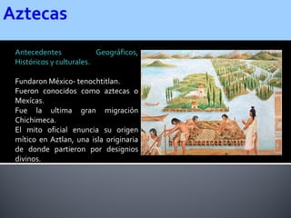 Antecedentes             Geográficos,
Históricos y culturales.

Fundaron México- tenochtitlan.
Fueron conocidos como aztecas o
Mexícas.
Fue la ultima gran migración
Chichimeca.
El mito oficial enuncia su origen
mítico en Aztlan, una isla originaria
de donde partieron por designios
divinos.
 