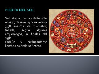PIEDRA DEL SOL

Se trata de una roca de basalto
olivino, de unas 25 toneladas y
3,58 metros de diámetro,
tallada,     según     algunos
arqueólogos, a finales del
siglo.
Común       y    erróneamente
llamado calendario Azteca.
 