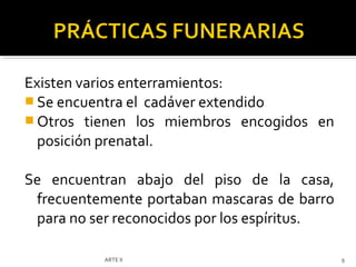 Existen varios enterramientos:
 Se encuentra el cadáver extendido
 Otros tienen los miembros encogidos en
  posición prenatal.

Se encuentran abajo del piso de la casa,
 frecuentemente portaban mascaras de barro
 para no ser reconocidos por los espíritus.

           ARTE II                            9
 