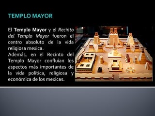 TEMPLO MAYOR

El Templo Mayor y el Recinto
del Templo Mayor fueron el
centro absoluto de la vida
religiosa mexica.
Además, en el Recinto del
Templo Mayor confluían los
aspectos más importantes de
la vida política, religiosa y
económica de los mexicas.
 