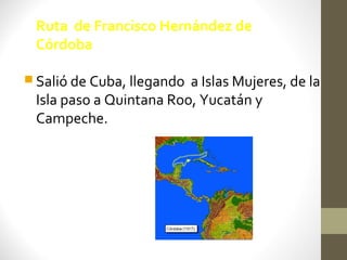 Ruta de Francisco Hernández de
 Córdoba

 Salió de Cuba, llegandoa Islas Mujeres, de la
 Isla paso a Quintana Roo, Yucatán y
 Campeche.
 