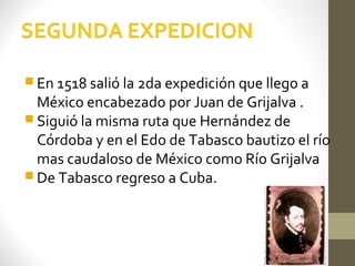  En 1518 salió la 2da expedición que llego a
  México encabezado por Juan de Grijalva .
 Siguió la misma ruta que Hernández de
  Córdoba y en el Edo de Tabasco bautizo el río
  mas caudaloso de México como Río Grijalva
 De Tabasco regreso a Cuba.
 
