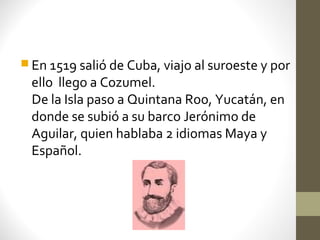  En 1519 salió de Cuba, viajo al suroeste y por
 ello llego a Cozumel.
 De la Isla paso a Quintana Roo, Yucatán, en
 donde se subió a su barco Jerónimo de
 Aguilar, quien hablaba 2 idiomas Maya y
 Español.
 