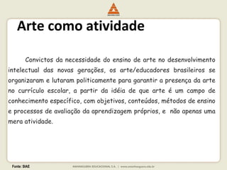 Fonte: SIAE
Arte como atividade
Convictos da necessidade do ensino de arte no desenvolvimento
intelectual das novas gerações, os arte/educadores brasileiros se
organizaram e lutaram politicamente para garantir a presença da arte
no currículo escolar, a partir da idéia de que arte é um campo de
conhecimento específico, com objetivos, conteúdos, métodos de ensino
e processos de avaliação da aprendizagem próprios, e não apenas uma
mera atividade.
 