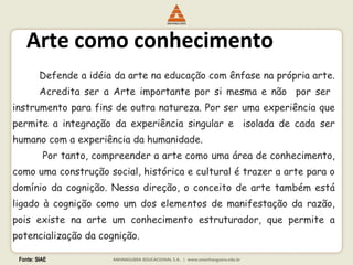 Fonte: SIAE
Arte como conhecimento
Defende a idéia da arte na educação com ênfase na própria arte.
Acredita ser a Arte importante por si mesma e não por ser
instrumento para fins de outra natureza. Por ser uma experiência que
permite a integração da experiência singular e isolada de cada ser
humano com a experiência da humanidade.
Por tanto, compreender a arte como uma área de conhecimento,
como uma construção social, histórica e cultural é trazer a arte para o
domínio da cognição. Nessa direção, o conceito de arte também está
ligado à cognição como um dos elementos de manifestação da razão,
pois existe na arte um conhecimento estruturador, que permite a
potencialização da cognição.
 