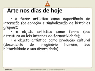 Fonte: SIAE
Arte nos dias de hoje
• o fazer artístico como experiência de
interação (celebração e simbolização de histórias
grupais);
• o objeto artístico como forma (sua
estrutura ou leis internas de formatividade);
• o objeto artístico como produção cultural
(documento do imaginário humano, sua
historicidade e sua diversidade).
 