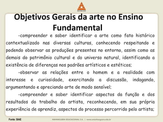Fonte: SIAE
Objetivos Gerais da arte no Ensino
Fundamental
-compreender e saber identificar a arte como fato histórico
contextualizado nas diversas culturas, conhecendo respeitando e
podendo observar as produções presentes no entorno, assim como as
demais do patrimônio cultural e do universo natural, identificando a
existência de diferenças nos padrões artísticos e estéticos;
-observar as relações entre o homem e a realidade com
interesse e curiosidade, exercitando a discussão, indagando,
argumentando e apreciando arte de modo sensível;
-compreender e saber identificar aspectos da função e dos
resultados do trabalho do artista, reconhecendo, em sua própria
experiência de aprendiz, aspectos do processo percorrido pelo artista;
 
