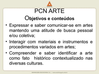 PCN ARTE
Objetivos e conteúdos
• Expressar e saber comunicar-se em artes
mantendo uma atitude de busca pessoal
e/ou coletiva;
• Interagir com materiais e instrumentos e
procedimentos variados em artes;
• Compreender e saber identificar a arte
como fato histórico contextualizado nas
diversas culturas.
 