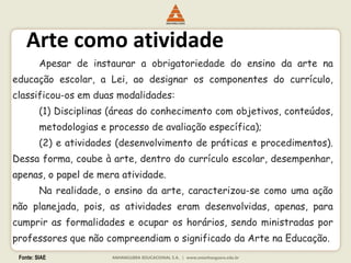 Fonte: SIAE
Arte como atividade
Apesar de instaurar a obrigatoriedade do ensino da arte na
educação escolar, a Lei, ao designar os componentes do currículo,
classificou-os em duas modalidades:
(1) Disciplinas (áreas do conhecimento com objetivos, conteúdos,
metodologias e processo de avaliação específica);
(2) e atividades (desenvolvimento de práticas e procedimentos).
Dessa forma, coube à arte, dentro do currículo escolar, desempenhar,
apenas, o papel de mera atividade.
Na realidade, o ensino da arte, caracterizou-se como uma ação
não planejada, pois, as atividades eram desenvolvidas, apenas, para
cumprir as formalidades e ocupar os horários, sendo ministradas por
professores que não compreendiam o significado da Arte na Educação.
 