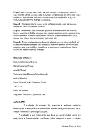 Dirlene Alves de Brito
Etapa 5 – As crianças vivenciarão a transformação dos alimentos, podendo
experimentar várias consistências, texturas e temperaturas. Os alimentos serão
batidos no liquidificador se transformando em sucos ou gelinhos e alguns
misturados com farinha de trigo ou maisena.
Etapa 6 – Congelar alguns sucos, como se fosse sorvete, para as crianças
realizarem pintura com esse material.
Etapa 7 – Na maioria das atividades, propiciar momentos onde as crianças
fiquem somente de fralda, para que elas possam explorar sentir e experimentar
intensamente os materiais descobrindo múltiplas possibilidades como: pisar,
passar pelo corpo, cheirar, degustar, espremer, etc.
Etapa 8– Todas as atividades serão registradas através de fotografia.No final
da sequência será realizada uma exposição interativa com as produções das
crianças, para que o público possa tocar e observar os materiais que foram
usados no trabalho com as crianças.
Recursos Utilizados:
Beterraba/Cenoura/Abóbora
Manga/Morango/Amora
Açafrão/Couve
Farinha de trigo/Maisena/Sagu/Macarrão
Anilina/ Gelatina
Papel Panamá/ Kraft/ Cartolina/ Cartão
Tecido cru
Palito de Sorvete
Saquinhos Plásticos/ Copinho de café
AVALIAÇÃO:
A avaliação de crianças tão pequenas é realizada mediante
observações e acompanhamento contínuo, através de registros escritos, fotos,
vídeos e reflexão da prática pedagógica.
A avaliação é um instrumento que deve ser compreendido como um
conjunto de ações que ajudam o professor refletir sua postura, sobre condições
 