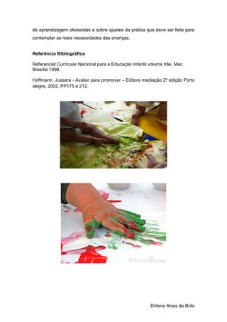 Dirlene Alves de Brito
de aprendizagem oferecidas e sobre ajustes da prática que deve ser feito para
contemplar as reais necessidades das crianças.
Referência Bibliográfica
Referencial Curricular Nacional para a Educação Infantil volume três. Mec.
Brasília 1998.
Hoffmann, Jussara - Avaliar para promover – Editora mediação 2º edição Porto
alegre, 2002. PP175 a 212.
 