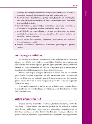 145
ARTE
investigação e de crítica como aspectos importantes da experiência artística;
• autonomia na manifestação pessoal para fazer e apreciar a arte;
• desenvolvimento de critérios de gosto pessoal, baseados em informações,
para selecionar produções artísticas e ter crítica com relação a produções
sem qualidade artística;
• flexibilidade para compartilhar experiências artísticas e estéticas e
manifestação de opiniões, idéias e preferências sobre a arte;
• sensibilidade para reconhecer e criticar manifestações artísticas
manipuladoras, que ferem o reconhecimento da diversidade cultural e a
autonomia e ética humanas;
• reconhecimento dos obstáculos e desacertos como aspectos integrantes do
processo criador pessoal;
• atenção ao direito de liberdade de expressão e preservação da própria
cultura.
As linguagens artísticas
As linguagens artísticas – artes visuais, dança, música e teatro – têm seus
campos específicos, com objetivos e conteúdos distintos, que precisam ser
considerados ao elaborar os planos, projetos e planejamentos. Mas elas também
devem ser correlacionadas, ao mesmo tempo em que se estabelece a
interdisciplinaridade com as outras áreas do conhecimento.
Em sua construção, o projeto educativo da escola traz em seu âmbito
propostas de trabalhos integrados com toda a equipe escolar – cada uma das
áreas participa com sua essência, sem se descaracterizar ou ser instrumento
para o ensino da outra. É nessa perspectiva que a Arte se insere no projeto
coletivo e o integra.
A presente proposta traz as linguagens artísticas: artes visuais, dança,
música e teatro, não se tratando de polivalência, mas sim de trabalho específico
com cada uma delas.
Artes visuais na EJAArtes visuais na EJAArtes visuais na EJAArtes visuais na EJAArtes visuais na EJA
O entendimento do mundo é construído, fundamentalmente, a partir do
cotidiano. O conhecimento das pessoas que voltam aos estudos é rico em
experiências vividas. Seus valores e crenças influenciam comportamentos no
âmbito da família, da escola e do trabalho. Em artes visuais, na educação de
jovens e adultos, procura-se ampliar os meios de apreensão, de compreensão e
 