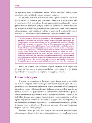 146
de representação do mundo desses alunos, “alfabetizando-os” na linguagem
visual nas mais variadas formas de leitura de imagens.
As palavras, números, movimentos, sons, signos e símbolos visuais se
transformam em imagens, por intermédio das quais os significados são
representados. Pode-se usufruir dessas representações, conhecendo valores,
procedimentos, princípios, códigos, estruturas. Por meio das particularidades
da linguagem artística, de seus elementos estruturais, é que os significados
são originados e sua verdadeira essência se expressa. É fundamental para o
aluno da EJA vivenciar o conhecimento que é peculiar à obra de arte.
Os doze profetas, esculturas monumentais em pedra-sabão construídas por
Aleijadinho no século 18, defronte à igreja do Bom Jesus de Matosinhos, em
Congonhas do Campo, Minas Gerais, são um bom exemplo de como múltiplos
significados convivem em uma obra de arte. Além de representar cada um dos
doze profetas descritos na Bíblia, essa obra marca também o estilo barroco no
Brasil. A beleza e a grandiosidade dessas doze peças em tamanho natural, a
enorme força expressiva, o fato de elas estarem teatralmente dispostas em frente
à igreja como numa cena viva onde dialogam entre si e falam aos céus, a
liberdade estética com que um artista do povo explorou um estilo artístico
importado da Europa, em pleno período de opressão colonial, conferem a esse
patrimônio da humanidade uma universalidade que marca a história do Brasil e
a história da arte. São sentimentos, pensamentos, percepções reunidos e
sintetizados que só atingem sua totalidade expressiva por meio das esculturas.
Entrar em contato com diferentes objetos artísticos, suas respectivas
técnicas de linguagem e particularidades expressivas é experiência
insubstituível e essencial para ampliar a percepção do mundo.
Leitura de imagens
O ensino e a aprendizagem das artes visuais têm na imagem seu objeto
de estudo: imagens fixas ou imagens em movimento; imagens criadas,
produzidas, mas também imagens vistas, fruídas, analisadas, refletidas a partir
do contexto em que estão inseridas, apreciadas. As imagens podem fazer brotar
formas estéticas de pensamentos e sentimentos, contribuindo para o
desenvolvimento de algumas das mais complexas habilidades cognitivas do
indivíduo. Quando uma imagem é estudada, por exemplo, realizam-se várias
ações: seguem-se contornos, extraem-se significados, distinguem-se e
estabelecem-se relações de figura-fundo, percebem-se como as linhas, planos,
texturas e cores se distribuem de maneira que suas estruturas expressivas
toquem a emoção e a imaginação.
Em artes visuais, produzir uma imagem e ser capaz de ler uma imagem
são duas competências básicas que se inter-relacionam e se completam. Jovens
 