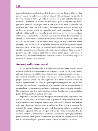 148
democrática, é conteúdo primordial de um programa de Arte. O papel das
artes visuais na valorização da identidade de um jovem ou adulto é
relevante nesse aspecto. Quando o aluno executa um trabalho artístico,
ele recria, transforma a matéria ou tem idéias para inaugurar algo novo,
genuíno, pessoal. Algo que, sem a sua ação, não teria existência. Ao
comparar sua obra com a do colega, ou mesmo com a de um artista, seu
estilo próprio, suas minúcias e peculiaridades se evidenciam. A marca da
subjetividade está relacionada a um universo de saberes coletivo,
entretanto, se consolida ao afirmar sua maneira ímpar de solucionar ou
identificar problemas ao construir um objeto artístico. Respeitar e dar valor
ao trabalho do outro são atitudes que se originam e se constroem nesse
processo. Ao produzir, ler e apreciar imagens, o aluno aprende novas
maneiras de ser e de estar no mundo, ressignificando suas experiências
vividas, aspectos que o levam a afirmar sua identidade. Tudo isso só é
possível quando o sujeito confronta-se com o outro, com as diferenças e
semelhanças existentes entre eles, sensibilizando-se e educando-se para o
respeito e a valorização mútuos.
Acesso à cultura universal
É raro que os alunos de educação de jovens e adultos das escolas de centros
urbanos freqüentem, espontaneamente, espaços expositivos de artes visuais:
galerias, museus, exposições. Esses lugares têm poucos atrativos para eles –
não oferecem familiaridade e, por outro lado, os levam a confrontar-se com a
própria exclusão social – e a arte ali presente lhes parece mais um assunto de
artistas e profissionais do ramo do que do público em geral. Se a escola não
realizar uma mediação, propiciando o acesso dos alunos a esses locais, é
provável que permaneçam como lugares ignorados e desconhecidos para eles.
Tão importante quanto a valorização da cultura dos alunos é criar condições
para o conhecimento da cultura universal.
O professor de artes visuais deve procurar sensibilizar e trabalhar a arte
que está a seu redor, as manifestações populares da região onde mora, as
tradições culturais de seu país, além da arte universal. E também as conexões
entre esses âmbitos culturais, suas semelhanças, diferenças e a presença do
regional de outras culturas e do universal da própria cultura, levando-os a
conhecer e apreciar obras criadas por artistas de várias nacionalidades, de
diversos tempos. O professor que estimula a freqüência a exposições contribui
para o acesso a produções e informações que devem ser compartilhadas por
todos, contribuindo para que seus alunos possam exercer sua cidadania.
 