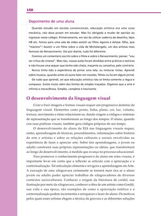 150
○ ○ ○ ○ ○ ○ ○ ○ ○ ○ ○ ○ ○ ○ ○ ○ ○ ○ ○ ○ ○ ○ ○ ○ ○ ○ ○ ○ ○ ○ ○ ○ ○ ○ ○ ○ ○ ○ ○ ○ ○ ○ ○ ○ ○ ○ ○ ○ ○ ○ ○ ○
Depoimento de uma aluna
Quando estudei em escolas convencionais, educação artística era uma coisa
mecânica, não dava prazer em estudar. Mas fui obrigada a mudar de opinião ao
ingressar nesse colégio. Primeiramente, em vez de utilizar caderno de desenho, lápis
HB etc. fomos para uma sala de vídeo assistir ao filme Agonia e êxtase. Olha, que
“máximo”! Assistir a um filme sobre a vida de Michelangelo, um dos artistas mais
famosos do Renascimento. Daí por diante, tudo foi diferente.
Fizemos um comentário escrito sobre o filme e sobre o Renascimento; pensei: “vou
ser crítica de cinema”. Mas não, nossas aulas foram divididas entre práticas e teóricas
e não houve uma sequer que tenha sido chata, maçante ou cansativa, pelo contrário.
Nunca tinha tido a experiência de pintar uma tela, ou misturar tintas. Aprendi
sobre museus, quando antes só ouvia falar em novelas, filmes ou lia em algum jornal.
De tudo que aprendi, sei que educação artística não se limita somente a régua e
compasso. Existe muito além dos limites de simples traçados. Digamos que a arte é
infinita e maravilhosa. Simples, completa e fascinante.
O desenvolvimento da linguagem visual
Criar e fruir imagens e formas visuais requer um progressivo domínio da
linguagem visual. Elementos como ponto, linha, plano, cor, luz, volume,
textura, movimento e ritmo relacionam-se, dando origem a códigos e sistemas
de representação que se transformam ao longo dos tempos. O aluno, quando
cria suas poéticas visuais, também gera códigos próprios de seu tempo.
O desenvolvimento do aluno da EJA nas linguagens visuais requer,
então, aprendizagem de técnicas, procedimentos, informações sobre história
da arte e artistas e sobre as relações culturais e sociais envolvidas na
experiência de fazer e apreciar arte. Sobre tais aprendizagens, o jovem ou
adulto construirá suas próprias representações ou idéias, que transformará
ao longo do desenvolvimento, à medida que avança no processo educacional.
Para promover o conhecimento progressivo do aluno em artes visuais, é
importante levar em conta que a reflexão se articula com a apreciação e a
contextualização. Tal articulação alimenta e revigora a aprendizagem em Arte.
A execução de uma xilogravura certamente se tornará mais rica se o aluno
jovem ou adulto puder apreciar trabalhos de xilogravadores de diversos
contextos socioculturais. Conhecer a origem da literatura de cordel, sua
ilustração por meio da xilogravura, conhecer a obra de um artista como Goeldi,
sua vida e sua época, são exemplos de como a apreciação estética e a
contextualização podem incrementar e enriquecer o fazer do aluno. Os motivos
pelos quais esses artistas elegem a técnica da gravura e as diferentes soluções
○○○○○○○○○○○○○○○○○○○○○○○○○○○○○○○○
 
