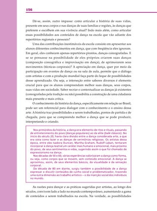 156
Dá-se, assim, outro impasse: como articular a história de suas vidas,
presente em seus corpos e nas danças de suas famílias e regiões, às danças que
preferem e escolhem em sua vivência atual? Indo mais além, como articular
essas possibilidades aos conteúdos de dança na escola que vão adiante dos
repertórios regionais e pessoais?
Uma das contribuições inestimáveis da escola consiste em apresentar aos
alunos diferentes conhecimentos em dança, que com freqüência eles ignoram.
Em geral, eles conhecem apenas repertórios prontos, danças coreografadas. E
se se pensasse na possibilidade de eles próprios criarem suas danças
(composição coreográfica e improvisação em dança), de aprimorarem seus
movimentos (técnicas corporais)? A apreciação em dança, quer por meio da
participação em eventos de dança ou na sala de aula, permite que o diálogo
com artistas e com a produção mundial faça parte do leque de possibilidades
desse aprendizado. Ou seja, a interseção entre saberes diversos é elemento
crucial para que os alunos compreendam melhor suas danças, seus corpos,
suas vidas em sociedade. Saber recriar e contextualizar as danças já existentes
(coreografadas pela tradição ou não) possibilita a construção de uma cidadania
mais presente e mais crítica.
O conhecimento da história da dança, especificamente em relação ao Brasil,
pode ser um referencial para dialogar com o conhecimento e o ensino dessa
arte. A história traz possibilidades a serem trabalhadas, pontos de partida e de
chegada, para que se compreenda melhor a dança que se pode produzir,
interpretando e criando.
Nos primórdios da história, a dança era elemento de ritos e rituais, passando
de entretenimento do povo (danças populares) ao da elite (balé clássico). No
início do século 20, havia clara divisão entre a dança considerada arte, a que
era vista como lazer e as danças de cerimônias religiosas. Os artistas dessa
época, entre eles Isadora Duncan, Martha Graham, Rudolf Laban, tentaram
incorporar à dança teatral um caráter mais humano e emocional, mais próximo
do povo, de seus sentimentos e vidas, sugerindo assim o que foi chamado de
expressionismo na dança.
Nas décadas de 50 e 60, várias experiências valorizaram a dança como forma,
ou seja, como corpos que se movem, sem conteúdo emocional. A dança se
aproximou, assim, de seus elementos básicos, da visualidade e da sensação
corporal.
Da década de 80 em diante, surgiu também a possibilidade de a dança
expressar e discutir conteúdos de cunho social e problematizador, trazendo
uma outra dimensão ao trabalho artístico – o da inserção social dos indivíduos
no mundo.
As razões para dançar e as práticas sugeridas por artistas, ao longo dos
séculos, convivem lado a lado no mundo contemporâneo, aumentando a gama
de conteúdos a serem trabalhados na escola. Na verdade, as possibilidades
 