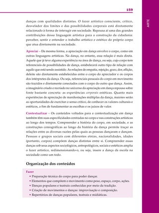 159
ARTE
danças com qualidades distintas. O fazer artístico consciente, crítico,
desvelador dos limites e das possibilidades corporais está diretamente
relacionado à forma de interagir em sociedade. Repousa aí uma das grandes
contribuições dessa linguagem artística para a construção da cidadania:
perceber, sentir e entender o trabalho artístico e estético do próprio corpo
que atua diretamente na sociedade.
Apreciar – Da mesma forma, a apreciação em dança envolve o corpo, como em
outras linguagens artísticas. Na dança, no entanto, essa relação é mais direta.
Aquele que já teve alguma experiência na área de dança, ou seja, cujo corpo tem
referenciais de possibilidades de dança, estabelecerá outro tipo de relação com
aquilo que está sendo assistido. As relações de empatia, rejeição, gozo, dor, aflição,
deleite são diretamente estabelecidas entre o corpo do apreciador e os corpos
dos intérpretes da dança. Ou seja, referenciais pessoais do corpo em movimento
são trazidos e diretamente conectados com o corpo do outro que dança. Assim,
o imaginário criado e recriado no universo da apreciação em dança repousa sobre
fonte bastante concreta: as experiências corporais estéticas. Quanto mais
experiências de apreciação de manifestações múltiplas da dança, maiores serão
as oportunidades de exercitar o senso crítico, de conhecer os valores culturais e
estéticos, a fim de fundamentar as escolhas e os juízos de valor.
Contextualizar – Os conteúdos voltados para a contextualização em dança
também têm suas especificidades centradas no corpo e nas construções artísticas
ao longo dos tempos. Compreender a história do corpo, em sociedade, e as
construções coreográficas ao longo da história da dança permite traçar as
relações entre as diversas razões pelas quais as pessoas dançaram e dançam.
Pessoas e grupos sociais com diferentes etnias, nacionalidades, idades
(portanto, corpos) compõem danças distintas entre si. Compreender essas
danças sob seus aspectos sociológicos, antropológicos, sociais e estéticos amplia
o fazer artístico, redimensionando-o, ou seja, insere a dança da escola na
sociedade como um todo.
Organização dos conteúdos
Fazer
• Preparação técnica do corpo para poder dançar.
• Elementos que compõem o movimento como peso, espaço, corpo, ações.
• Danças populares e teatrais conhecidas por meio da tradição.
• Criação de movimentos e danças: improvisação e composição.
• Repertórios de danças populares, teatrais e midiáticas.
 
