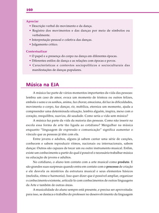 160
Apreciar
• Descrição verbal do movimento e da dança.
• Registro dos movimentos e das danças por meio de símbolos ou
verbalmente.
• Interpretação pessoal e coletiva das danças.
• Julgamento crítico.
Contextualizar
• O papel e a presença do corpo na dança em diferentes épocas.
• Diferentes estilos de dança e as relações com épocas e povos.
• Características e contextos sociopolíticos e socioculturais das
manifestações de danças populares.
Música na EJAMúsica na EJAMúsica na EJAMúsica na EJAMúsica na EJA
A música faz parte de vários momentos importantes da vida das pessoas:
lembra um caso de amor, evoca um momento de tristeza ou outros felizes,
embala o sono e os sonhos, anima, faz chorar, emociona, dá luz às dificuldades,
movimenta o corpo, faz dançar, rir, mobiliza, eterniza um momento, ajuda a
compreender uma determinada situação, lembra alguém, inspira, mexe com o
coração, reequilibra, suaviza, dá saudade. Como seria a vida sem música?
A música faz parte da vida da maioria das pessoas. Como não inserir na
escola essa forma de arte tão ligada ao cotidiano? Mergulhar na música
enquanto “linguagem de expressão e comunicação” significa aumentar o
vínculo que as pessoas já têm com ela.
Entre jovens e adultos, alguns já sabem cantar uma série de canções,
conhecem e sabem reproduzir ritmos, nacionais ou internacionais, sabem
dançar. Outros são capazes de tocar um ou outro instrumento musical. Enfim,
existe um conhecimento a partir do qual é possível e necessário trabalhar música
na educação de jovens e adultos.
No cotidiano, o aluno tem contato com a arte musical como produto. E
são grandes suas surpresas quando entra em contato com o processo de criação
e ele desvela os mistérios da estrutura musical e seus elementos básicos
(melodia, ritmo e harmonia). Isso quer dizer que é possível ampliar, organizar
o conhecimento existente, articulá-lo com conhecimentos de outras linguagens
da Arte e também de outras áreas.
A musicalidade do aluno sempre está presente, e precisa ser aproveitada:
para isso, se destaca o trabalho do professor no desenvolvimento da linguagem
 