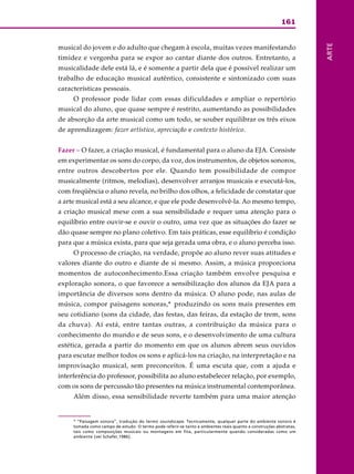 161
ARTE
musical do jovem e do adulto que chegam à escola, muitas vezes manifestando
timidez e vergonha para se expor ao cantar diante dos outros. Entretanto, a
musicalidade dele está lá, e é somente a partir dela que é possível realizar um
trabalho de educação musical autêntico, consistente e sintonizado com suas
características pessoais.
O professor pode lidar com essas dificuldades e ampliar o repertório
musical do aluno, que quase sempre é restrito, aumentando as possibilidades
de absorção da arte musical como um todo, se souber equilibrar os três eixos
de aprendizagem: fazer artístico, apreciação e contexto histórico.
Fazer – O fazer, a criação musical, é fundamental para o aluno da EJA. Consiste
em experimentar os sons do corpo, da voz, dos instrumentos, de objetos sonoros,
entre outros descobertos por ele. Quando tem possibilidade de compor
musicalmente (ritmos, melodias), desenvolver arranjos musicais e executá-los,
com freqüência o aluno revela, no brilho dos olhos, a felicidade de constatar que
a arte musical está a seu alcance, e que ele pode desenvolvê-la. Ao mesmo tempo,
a criação musical mexe com a sua sensibilidade e requer uma atenção para o
equilíbrio entre ouvir-se e ouvir o outro, uma vez que as situações do fazer se
dão quase sempre no plano coletivo. Em tais práticas, esse equilíbrio é condição
para que a música exista, para que seja gerada uma obra, e o aluno perceba isso.
O processo de criação, na verdade, propõe ao aluno rever suas atitudes e
valores diante do outro e diante de si mesmo. Assim, a música proporciona
momentos de autoconhecimento.Essa criação também envolve pesquisa e
exploração sonora, o que favorece a sensibilização dos alunos da EJA para a
importância de diversos sons dentro da música. O aluno pode, nas aulas de
música, compor paisagens sonoras,* produzindo os sons mais presentes em
seu cotidiano (sons da cidade, das festas, das feiras, da estação de trem, sons
da chuva). Aí está, entre tantas outras, a contribuição da música para o
conhecimento do mundo e de seus sons, e o desenvolvimento de uma cultura
estética, gerada a partir do momento em que os alunos abrem seus ouvidos
para escutar melhor todos os sons e aplicá-los na criação, na interpretação e na
improvisação musical, sem preconceitos. É uma escuta que, com a ajuda e
interferência do professor, possibilita ao aluno estabelecer relação, por exemplo,
com os sons de percussão tão presentes na música instrumental contemporânea.
Além disso, essa sensibilidade reverte também para uma maior atenção
* “Paisagem sonora”, tradução do termo soundscape. Tecnicamente, qualquer parte do ambiente sonoro é
tomada como campo de estudo. O termo pode referir-se tanto a ambientes reais quanto a construções abstratas,
tais como composições musicais ou montagens em fita, particularmente quando consideradas como um
ambiente (ver Schafer,1986).
 