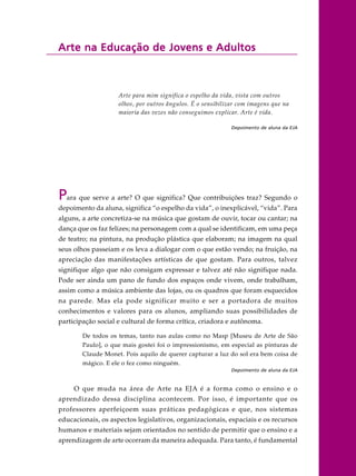 Arte na Educação de Jovens e AdultosArte na Educação de Jovens e AdultosArte na Educação de Jovens e AdultosArte na Educação de Jovens e AdultosArte na Educação de Jovens e Adultos
Arte para mim significa o espelho da vida, vista com outros
olhos, por outros ângulos. É o sensibilizar com imagens que na
maioria das vezes não conseguimos explicar. Arte é vida.
Depoimento de aluna da EJA
Para que serve a arte? O que significa? Que contribuições traz? Segundo o
depoimento da aluna, significa “o espelho da vida”, o inexplicável, “vida”. Para
alguns, a arte concretiza-se na música que gostam de ouvir, tocar ou cantar; na
dança que os faz felizes; na personagem com a qual se identificam, em uma peça
de teatro; na pintura, na produção plástica que elaboram; na imagem na qual
seus olhos passeiam e os leva a dialogar com o que estão vendo; na fruição, na
apreciação das manifestações artísticas de que gostam. Para outros, talvez
signifique algo que não consigam expressar e talvez até não signifique nada.
Pode ser ainda um pano de fundo dos espaços onde vivem, onde trabalham,
assim como a música ambiente das lojas, ou os quadros que foram esquecidos
na parede. Mas ela pode significar muito e ser a portadora de muitos
conhecimentos e valores para os alunos, ampliando suas possibilidades de
participação social e cultural de forma crítica, criadora e autônoma.
De todos os temas, tanto nas aulas como no Masp [Museu de Arte de São
Paulo], o que mais gostei foi o impressionismo, em especial as pinturas de
Claude Monet. Pois aquilo de querer capturar a luz do sol era bem coisa de
mágico. E ele o fez como ninguém.
Depoimento de aluna da EJA
O que muda na área de Arte na EJA é a forma como o ensino e o
aprendizado dessa disciplina acontecem. Por isso, é importante que os
professores aperfeiçoem suas práticas pedagógicas e que, nos sistemas
educacionais, os aspectos legislativos, organizacionais, espaciais e os recursos
humanos e materiais sejam orientados no sentido de permitir que o ensino e a
aprendizagem de arte ocorram da maneira adequada. Para tanto, é fundamental
 