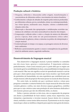 166
Produção cultural e histórica
• Pesquisa, reflexões e discussões sobre origem, transformações e
características de diferentes estilos e movimentos da música brasileira.
• Conhecimento e adoção de atitudes de respeito pelas músicas produzidas
por diferentes culturas, povos, sociedades, etnias: na contemporaneidade,
nas várias épocas, analisando usos, funções, valores e estabelecendo
relações entre elas.
• Observação e discussão das apropriações e reelaborações ocorridas nas
músicas do cotidiano e do meio sociocultural no decorrer dos tempos.
• Comparação e reflexão sobre o valor e a função da música de diferentes
povos e épocas, bem como ter um posicionamento crítico sobre
discriminação de gêneros, etnias e minorias na prática da interpretação e
criação musical.
• Contextualização no tempo e no espaço; as paisagens sonoras de diversos
meio ambientes.
• Reflexão e posicionamento quanto a causas e conseqüências da qualidade
atual do ambiente sonoro, sugerindo melhorias.
Desenvolvimento da linguagem musical
Para desenvolver a linguagem musical, é preciso trabalhar os conteúdos
nos três eixos: fazer, apreciar e contextualizar. É importante enfatizar,
particularmente, o fazer (criar) musical, pois é a partir dele que se origina um
movimento geral na sensibilidade do aluno, uma possibilidade de despertar para
a arte musical. Mas isso não significa excluir do aprendizado musical o convite
para que o aluno aprecie peças musicais que nunca escutou e que fazem parte
do patrimônio da humanidade, em uma experiência que contribuirá para sua
criação musical, além de propiciar-lhe maior prazer na escuta de obras musicais.
Por outro lado, na medida em que o professor motiva o aluno para
pesquisar e entender o contexto histórico da criação musical de obras dos mais
variados gêneros e estilos, nos mais diversos espaços geográficos, contribui
para que se veja a música como uma produção de seres humanos dedicados à
arte musical, pessoas que não são diferentes deles, os alunos.
Enfim, é preciso articular os três eixos, não se esquecendo de propiciar
aos alunos a possibilidade de fazer música: cantar, tocar, improvisar, criar,
interpretar, experimentar o inventar musical, buscar dentro de si mesmos
ritmos, melodias e outras tantas idéias musicais. É justamente no ato da criação
musical que o aluno se mobiliza e desperta para aspectos mais gerais da música.
 