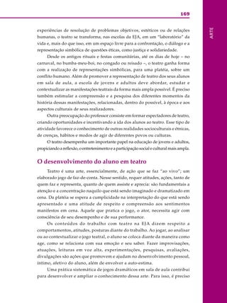 169
ARTE
experiências de resolução de problemas objetivos, estéticos ou de relações
humanas, o teatro se transforma, nas escolas da EJA, em um “laboratório” da
vida e, mais do que isso, em um espaço livre para a confrontação, o diálogo e a
representação simbólica de questões éticas, como justiça e solidariedade.
Desde os antigos rituais e festas comunitárias, até os dias de hoje – no
carnaval, no bumba-meu-boi, no congado ou reisado –, o teatro ganha forma
com a realização de representações simbólicas, para uma platéia, sobre um
conflito humano. Além de promover a representação de teatro dos seus alunos
em sala de aula, a escola de jovens e adultos deve abordar, estudar e
contextualizar as manifestações teatrais da forma mais ampla possível. É preciso
também estimular a compreensão e a pesquisa dos diferentes momentos da
história dessas manifestações, relacionadas, dentro do possível, à época e aos
aspectos culturais de seus realizadores.
Outra preocupação do professor consiste em formar espectadores de teatro,
criando oportunidades e incentivando a ida dos alunos ao teatro. Esse tipo de
atividade favorece o conhecimento de outras realidades socioculturais e étnicas,
de crenças, hábitos e modos de agir de diferentes povos ou culturas.
O teatro desempenha um importante papel na educação de jovens e adultos,
propiciando a reflexão, o entretenimento e a participação social e cultural mais ampla.
O desenvolvimento do aluno em teatro
Teatro é uma arte, essencialmente, de ação que se faz “ao vivo”; um
elaborado jogo de faz-de-conta. Nesse sentido, requer atitudes, ações, tanto de
quem faz e representa, quanto de quem assiste e aprecia: são fundamentais a
atenção e a concentração naquilo que está sendo imaginado e dramatizado em
cena. Da platéia se espera a cumplicidade na interpretação do que está sendo
apresentado e uma atitude de respeito e compreensão aos sentimentos
manifestos em cena. Aquele que pratica o jogo, o ator, necessita agir com
consciência de seu desempenho e de sua performance.
Os conteúdos do trabalho com teatro na EJA dizem respeito a
comportamentos, atitudes, posturas diante do trabalho. Ao jogar, ao analisar
ou ao contextualizar o jogo teatral, o aluno se coloca diante da maneira como
age, como se relaciona com sua emoção e seu saber. Fazer improvisações,
atuações, leituras em voz alta, experimentações, pesquisas, avaliações,
divulgações são ações que promovem e ajudam no desenvolvimento pessoal,
íntimo, afetivo do aluno, além de envolver a auto-estima.
Uma prática sistemática de jogos dramáticos em sala de aula contribui
para desenvolver e ampliar o conhecimento dessa arte. Para isso, é preciso
 
