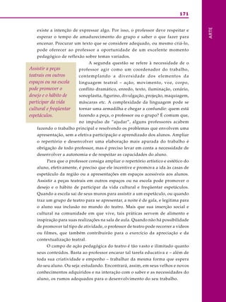 171
ARTE
existe a intenção de expressar algo. Por isso, o professor deve respeitar e
esperar o tempo de amadurecimento do grupo e saber o que fazer para
encenar. Procurar um texto que se considere adequado, ou mesmo criá-lo,
pode oferecer ao professor a oportunidade de um excelente momento
pedagógico de reflexão sobre temas variados.
A segunda questão se refere à necessidade de o
professor agir como um coordenador do trabalho,
contemplando a diversidade dos elementos da
linguagem teatral – ação, movimento, voz, corpo,
conflito dramático, enredo, texto, iluminação, cenário,
sonoplastia, figurino, divulgação, projeção, maquiagem,
máscaras etc. A complexidade da linguagem pode se
tornar uma armadilha e chegar a confundir: quem está
fazendo a peça, o professor ou o grupo? É comum que,
no impulso de “ajudar”, alguns professores acabem
fazendo o trabalho principal e resolvendo os problemas que envolvem uma
apresentação, sem a efetiva participação e aprendizado dos alunos. Ampliar
o repertório e desenvolver uma elaboração mais apurada do trabalho é
obrigação de todo professor, mas é preciso levar em conta a necessidade de
desenvolver a autonomia e de respeitar as capacidades do aluno.
Para que o professor consiga ampliar o repertório artístico e estético do
aluno, efetivamente, é preciso que ele incentive e promova a ida às casas de
espetáculo da região ou a apresentações em espaços acessíveis aos alunos.
Assistir a peças teatrais em outros espaços ou na escola pode promover o
desejo e o hábito de participar da vida cultural e freqüentar espetáculos.
Quando a escola sai de seus muros para assistir a um espetáculo, ou quando
traz um grupo de teatro para se apresentar, a noite é de gala, e legitima para
o aluno sua inclusão no mundo do teatro. Mais que sua inserção social e
cultural na comunidade em que vive, tais práticas servem de alimento e
inspiração para suas realizações na sala de aula. Quando não há possibilidade
de promover tal tipo de atividade, o professor de teatro pode recorrer a vídeos
ou filmes, que também contribuirão para o exercício da apreciação e da
contextualização teatral.
O campo de ação pedagógica do teatro é tão vasto e ilimitado quanto
seus conteúdos. Basta ao professor encarar tal tarefa educativa e – além de
toda sua criatividade e empenho – trabalhar da mesma forma que espera
do seu aluno. Ou seja: estudando. Encontrará, assim, em seus velhos e novos
conhecimentos adquiridos e na interação com o saber e as necessidades do
aluno, os rumos adequados para o desenvolvimento do seu trabalho.
Assistir a peças
teatrais em outros
espaços ou na escola
pode promover o
desejo e o hábito de
participar da vida
cultural e freqüentar
espetáculos.
 