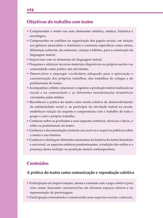 172
Objetivos do trabalho com teatro
• Compreender o teatro em suas dimensões artística, estética, histórica e
sociológica.
• Compreender os conflitos na organização dos papéis sociais, em relação
aos gêneros (masculino e feminino) e contextos específicos como etnias,
diferenças culturais, de costumes, crenças e hábitos, para a construção da
linguagem teatral.
• Improvisar com os elementos da linguagem teatral.
• Pesquisar e otimizar recursos materiais disponíveis na própria escola e na
comunidade como prática das atividades.
• Desenvolver e empregar vocabulário adequado para a apreciação e
caracterização dos próprios trabalhos, dos trabalhos de colegas e de
profissionais do teatro.
• Acompanhar, refletir, relacionar e registrar a produção teatral realizada na
escola e na comunidade e as diferentes manifestações dramáticas
veiculadas pelas mídias.
• Reconhecer a prática do teatro como tarefa coletiva de desenvolvimento
da solidariedade social e, ao participar da atividade teatral na escola,
estabelecer relação de respeito e compromisso com o trabalho de todo o
grupo e com o próprio trabalho.
• Conhecer sobre as profissões e seus aspectos artísticos, técnicos e éticos, e
sobre os profissionais do teatro.
• Conhecer a documentação existente nos acervos e arquivos públicos sobre
o teatro e sua história.
• Conhecer e distinguir diferentes momentos da história do teatro brasileiro
e universal, os aspectos estéticos predominantes, a tradição dos estilos e a
presença dessa tradição na produção teatral contemporânea.
Conteúdos
A prática do teatro como comunicação e reprodução coletiva
• Participação em improvisações, atenta e coerente com o jogo coletivo para
criar cenas, buscando caracterizá-las em diversos espaços cênicos e na
representação de personagens.
• Participação entendendo e construindo seus aspectos sociais, culturais,
 