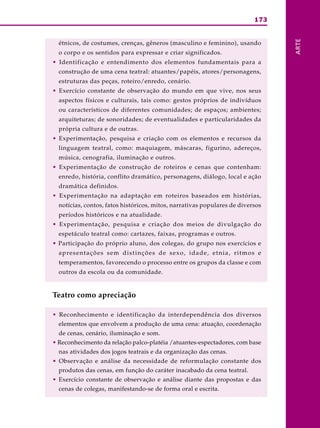 173
ARTE
étnicos, de costumes, crenças, gêneros (masculino e feminino), usando
o corpo e os sentidos para expressar e criar significados.
• Identificação e entendimento dos elementos fundamentais para a
construção de uma cena teatral: atuantes/papéis, atores/personagens,
estruturas das peças, roteiro/enredo, cenário.
• Exercício constante de observação do mundo em que vive, nos seus
aspectos físicos e culturais, tais como: gestos próprios de indivíduos
ou característicos de diferentes comunidades; de espaços; ambientes;
arquiteturas; de sonoridades; de eventualidades e particularidades da
própria cultura e de outras.
• Experimentação, pesquisa e criação com os elementos e recursos da
linguagem teatral, como: maquiagem, máscaras, figurino, adereços,
música, cenografia, iluminação e outros.
• Experimentação de construção de roteiros e cenas que contenham:
enredo, história, conflito dramático, personagens, diálogo, local e ação
dramática definidos.
• Experimentação na adaptação em roteiros baseados em histórias,
notícias, contos, fatos históricos, mitos, narrativas populares de diversos
períodos históricos e na atualidade.
• Experimentação, pesquisa e criação dos meios de divulgação do
espetáculo teatral como: cartazes, faixas, programas e outros.
• Participação do próprio aluno, dos colegas, do grupo nos exercícios e
apresentações sem distinções de sexo, idade, etnia, ritmos e
temperamentos, favorecendo o processo entre os grupos da classe e com
outros da escola ou da comunidade.
Teatro como apreciação
• Reconhecimento e identificação da interdependência dos diversos
elementos que envolvem a produção de uma cena: atuação, coordenação
de cenas, cenário, iluminação e som.
• Reconhecimento da relação palco-platéia /atuantes-espectadores, com base
nas atividades dos jogos teatrais e da organização das cenas.
• Observação e análise da necessidade de reformulação constante dos
produtos das cenas, em função do caráter inacabado da cena teatral.
• Exercício constante de observação e análise diante das propostas e das
cenas de colegas, manifestando-se de forma oral e escrita.
 