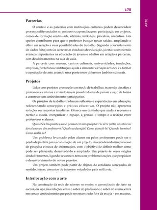 175
ARTE
Parcerias
O contato e as parcerias com instituições culturais podem desencadear
processos diferenciados no ensino e na aprendizagem: participação em projetos,
cursos de formação continuada, oficinas, workshops, palestras, encontros. Tais
opções contribuem para que o professor busque novas saídas, ampliando o
olhar em relação a suas possibilidades de trabalho. Segundo o levantamento
de dados feito junto às secretarias estaduais de educação, já estão acontecendo
avanços importantes na educação de jovens e adultos em relação a parcerias,
com desdobramentos na sala de aula.
A parceria com museus, centros culturais, universidades, fundações,
empresas, prefeituras e instituições ajuda a alimentar a criação artística e a formar
o apreciador de arte, criando uma ponte entre diferentes âmbitos culturais.
Projetos
Lidar com projetos pressupõe um modo de trabalhar, trazendo desafios a
professores e alunos e criando novas possibilidades de pensar e agir, de forma
a construir um conhecimento participativo.
Os projetos de trabalho traduzem reflexões e experiências em educação,
redesenhando concepções e práticas educativas. O projeto não apresenta
soluções ou respostas imediatas. Oferece um caminho que ajuda a repensar e
recriar a escola, reorganizar o espaço, a gestão, o tempo e a relação entre
professores e alunos.
Questões freqüentes ao se pensar em um projeto: Ele deve partir do interesse
dos alunos ou dos professores? Qual sua duração? Como planejá-lo? Quando termina?
Como avaliá-lo?
Um problema levantado pelos alunos ou pelos professores pode ser o
ponto de partida para a construção de um projeto, desencadeando um processo
de pesquisa e busca de informações, com o objetivo de definir melhor como
pode ser planejado, desenvolvido e ampliado. Um projeto às vezes origina
desdobramentos, ligando-se a novos temas ou problematizações que propiciam
o desenvolvimento de novos projetos.
Um projeto também pode partir de objetos do cotidiano carregados de
sentido, temas, assuntos de interesse veiculados pela mídia etc.
Interlocução com a arte
Na construção da rede de saberes no ensino e aprendizado de Arte na
escola, ou seja, nas relações entre o saber do professor e o saber do aluno, entra
em cena o conhecimento que pode ser encontrado fora da escola – em museus,
 