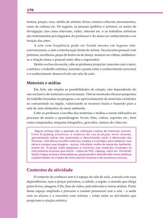 176
teatros, praças, ruas, ateliês de artistas, feiras, centros culturais, monumentos,
casas de cultura etc. Os lugares, as pessoas (público e artistas), os meios de
divulgação, tais como televisão, vídeo, internet etc. e os trabalhos artísticos
são instrumentos privilegiados do professor e do aluno no conhecimento e na
fruição das artes.
A arte com freqüência pode ser fruída mesmo em lugares não-
convencionais, e sem a interlocução direta do artista. No encontro pessoal com
pinturas, esculturas, peças de teatro ou de dança, músicas ou vídeos, estabelece-
se a relação única e pessoal entre obra e espectador.
Dentro ou fora da escola, cabe ao professor propiciar conexões com o meio,
o artista e o trabalho artístico, fazendo a ponte entre o conhecimento universal
e o conhecimento desenvolvido em sala de aula.
Materiais e mídias
Em Arte, são amplas as possibilidades de criação, não dependendo do
uso exclusivo de materiais convencionais. Têm se mostrado eficazes propostas
de trabalho baseadas na pesquisa e no aproveitamento de materiais existentes
na comunidade ou região, valorizando os recursos locais e trazendo para a
sala de aula elementos do meio ambiente.
Cabe ao professor a escolha dos materiais e mídias a serem utilizados no
processo de ensino e aprendizagem: livros, fitas, vídeos, suportes etc., bem
como computador, máquina fotográfica, gravador, câmera de vídeo etc.
Alguns artistas dão o exemplo da utilização criativa de materiais comuns.
Frans Krajcberg encontrou a essência da sua produção entre árvores,
aproveitando sobras das queimadas e denunciando assim a destruição das
florestas. Vick Muniz escolhe materiais simples e inusitados para elaborar suas
obras e compor suas imagens – açúcar, chocolate, molho de macarrão, barbante,
arame etc. O grupo Uakti pesquisou e construiu com materiais inusitados os
instrumentos musicais que utiliza – tubos de PVC, cabaças, vidro etc. Fernando
Sardo integra música e artes plásticas, pesquisando e descobrindo novas estéticas
e plasticidades na criação de instrumentos musicais e de esculturas sonoras.
Contextos de atividade
O contexto do conhecer arte é o espaço da sala de aula, a escola com suas
dependências, ruas e praças próximas, a cidade, a região, o mundo que chega
pelos livros, imagens, CDs, fitas de vídeo, pela televisão e outras mídias. Partir
desse espaço ampliado e procurar o contato presencial com a arte – a saída
com os alunos e o encontro com artistas – estão entre as atividades que
propiciam a criação artística.
 