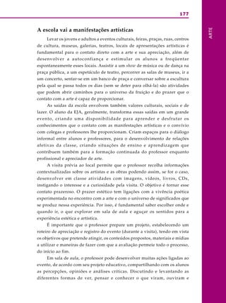 177
ARTE
A escola vai a manifestações artísticas
Levar os jovens e adultos a eventos culturais, feiras, praças, ruas, centros
de cultura, museus, galerias, teatros, locais de apresentações artísticas é
fundamental para o contato direto com a arte e sua apreciação, além de
desenvolver a autoconfiança e estimular os alunos a freqüentar
espontaneamente esses locais. Assistir a um show de música ou de dança na
praça pública, a um espetáculo de teatro, percorrer as salas de museus, ir a
um concerto, sentar-se em um banco de praça e conversar sobre a escultura
pela qual se passa todos os dias (sem se deter para olhá-la) são atividades
que podem abrir caminhos para o universo da fruição e do prazer que o
contato com a arte é capaz de proporcionar.
As saídas da escola envolvem também valores culturais, sociais e de
lazer. O aluno da EJA, geralmente, transforma essas saídas em um grande
evento, criando uma disponibilidade para aprender e desfrutar os
conhecimentos que o contato com as manifestações artísticas e o convívio
com colegas e professores lhe proporcionam. Criam espaços para o diálogo
informal entre alunos e professores, para o desenvolvimento de relações
afetivas da classe, criando situações de ensino e aprendizagem que
contribuem também para a formação continuada do professor enquanto
profissional e apreciador de arte.
A visita prévia ao local permite que o professor recolha informações
contextualizadas sobre os artistas e as obras podendo assim, se for o caso,
desenvolver em classe atividades com imagens, vídeos, livros, CDs,
instigando o interesse e a curiosidade pela visita. O objetivo é tornar esse
contato prazeroso. O prazer estético tem ligações com a vivência poética
experimentada no encontro com a arte e com o universo de significados que
se produz nessa experiência. Por isso, é fundamental saber escolher onde e
quando ir, o que explorar em sala de aula e aguçar os sentidos para a
experiência estética e artística.
É importante que o professor prepare um projeto, estabelecendo um
roteiro de apreciação e registro do evento (durante a visita), tendo em vista
os objetivos que pretende atingir, os conteúdos propostos, materiais e mídias
a utilizar e maneiras de fazer com que a avaliação permeie todo o processo,
do início ao fim.
Em sala de aula, o professor pode desenvolver muitas ações ligadas ao
evento, de acordo com seu projeto educativo, compartilhando com os alunos
as percepções, opiniões e análises críticas. Discutindo e levantando as
diferentes formas de ver, pensar e conhecer o que viram, ouviram e
 