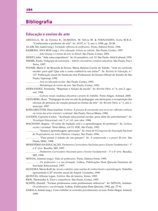 184
BibliografiaBibliografiaBibliografiaBibliografiaBibliografia
Educação e ensino de arte
ABDALLA, M. de Fátima B.; ALMEIDA, M. Silvia M. & FERNANDES, Iveta M.B.A.
“Conhecendo o professor de arte”. In: AESP, n.º 2, ano 1, 1998, pp. 22-28.
ALARCÃO, Isabel (org.). Formação reflexiva de professores. Porto, Editora Porto, 1996.
BARBOSA, ANA MAE (org.). Arte-educação: leitura no subsolo. São Paulo, Cortez, 1997.
. John Dewey e o ensino da arte no Brasil. São Paulo, Cortez, 2001.
DEWEY, John. “Arte como experiência”. In: Os pensadores, vol. 15. São Paulo, Abril Cultural, 1974.
FREIRE, Paulo. Pedagogia da autonomia – Saberes necessários à prática educativa. São Paulo, Paz e
Terra, 1997.
FUSARI, Maria F. de Rezende & Ferraz, Maria Heloisa Corrêa de Toledo. “Arte no currículo
escolar: para quê? Que arte e como conhecê-la nas aulas?”. In: Revista de Educação, n.º
117. Publicação anual do Sindicato dos Professores do Ensino Oficial do Estado de São
Paulo/Apeoesp, 1992.
. Arte na educação escolar. São Paulo, Cortez, 1993.
. Metodologia do ensino da arte. São Paulo, Cortez, 1993.
HERNANDEZ, Fernando. “Repensar a função da escola”. In: Revista Pátio, n.º 6, ano 2, ago.-
out. 1998.
. Cultura visual, mudança educativa e projeto de trabalho. Porto Alegre, Artmed, 2000.
IAVELBERG, Rosa. “Pedagogia da arte ou arte da pedagogia: um alerta para a recuperação das
oficinas de percurso de criação pessoal no ensino da arte”. In: Revista Pátio, n.º 1, ano 1,
maio-jul. 1997.
KOELLREUTTER, Hans Joachim. Estética. À procura de um mundo sem vis-à-vis: reflexões estéticas
em torno das artes oriental e ocidental. São Paulo, Novas Metas, 1984.
LUCKESI, Cipriano Carlos. “Avaliação educacional escolar: para além do autoritarismo”. In:
Tecnologia Educacional, vol. 7, n.º, 61, nov.-dez. 1984.
MACHADO, Regina. “O conto de tradição oral e a aprendizagem do professor”. In: Leitura,
escola e sociedade. Série Idéias, vol.13. FDE, São Paulo, 1992.
. “Ensino e aprendizagem: apreciação”. In: Anais do X Congresso da Associação Nacional
de Pesquisadores em Artes Plásticas (Anpap), São Paulo, 1996.
. “Para pintar o retrato de um pássaro”. In: A compreensão e o prazer da arte. São
Paulo, SESC, 1998.
MINISTÉRIO DA EDUCAÇÃO. Parâmetros Curriculares Nacionais para o Ensino Fundamental – 1ª
a 4ª série. Brasília, SEF, 1997.
. Parâmetros Curriculares Nacionais para o Ensino Fundamental – 5ª a 8ª série. Brasília,
SEF, 1998.
NÓVOA, António (org.). Vidas de professores. Porto, Editora Porto, 1995.
. Os professores e a sua formação. Lisboa, Publicações Dom Quixote/Instituto de
Inovação Educacional, 1997.
OLIVEIRA, Marta Kohl de. Jovens e adultos como sujeitos de conhecimento e aprendizagem. Trabalho
apresentado à 22ª reunião anual da Anped. Caxambu, 1999.
QUINTÁS, Alfonso Lopes. Estética. Rio de Janeiro, Vozes, 1992.
RIOS, Therezinha A. Ética e competência. São Paulo, Cortez, 1997.
SCHÖN, Donald. “Formar professores como profissionais reflexivos”. In: NÓVOA, António.
Os professores e sua formação. Lisboa, Publicações Dom Quixote, 1992, pp. 77-91.
ZABALA, Antoni (org.). Como trabalhar os conteúdos procedimentais em aula. Porto Alegre, Artmed,
1999.
 