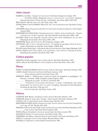 185
ARTE
Artes visuais
BARBOSA, Ana Mae. A imagem no ensino da arte. São Paulo, Perspectiva/Iochpe, 1991.
. & SALES, Heloisa Margarido (org.). O ensino da arte e sua história. Simpósio
Internacional sobre o Ensino da Arte e sua História. São Paulo, MAC/USP, 1990.
BOSI, Alfredo. Reflexões sobre a arte. São Paulo, Ática, 1986.
FUSARI, Maria F. de R. & FERRAZ, Maria H.C. de T. Arte na educação escolar. São Paulo, Cortez,
1993.
IAVELBERG, Rosa. Para gostar de aprender arte: sala de aula e formação de professores. Porto Alegre,
Artmed, 2002.
MINISTÉRIO DA EDUCAÇÃO. Educação para Jovens e Adultos: Ensino Fundamental – Proposta
curricular para o Primeiro Segmento. São Paulo/Brasília, Ação Educativa/MEC, 1999.
OLIVIERI, Telma Luzia Pegorelli. Educação artística para alunos trabalhadores: por que não?
Dissertação de mestrado. São Carlos, UFSC, 1995.
OSTROWER, Fayga. Universos da arte. Rio de Janeiro, Campus, 1983.
PENTEADO, Cléa. A arte e a educação na escola – Os caminhos da apreciação estética de jovens e
adultos. Dissertação de mestrado. Porto Alegre, UFRGS, 2001.
PILLAR, Analice Dutra (org.). A educação do olhar no ensino das artes. Porto Alegre, Mediação, 1999.
PINTO, Ângela D. de S. Novos olhares, novas experiências: o fazer artístico e a educação de adultos.
Dissertação de mestrado. São Paulo, PUC, 1998.
Cultura popular
ARANTES, Antônio Augusto. O que é cultura popular. São Paulo, Brasiliense, 1983.
AYALA, Marcos & AYALA Maria I. Cultura popular no Brasil. São Paulo, Ática, 1987.
Dança
BABIN, P. & KOULOUMDJIAN, M.F. Os novos modos de compreender. São Paulo, Paulinas, 1989.
LABAN, Rudolf. Domínio do movimento. São Paulo, Summus, 1978.
. Dança educativa moderna. São Paulo, Ícone, 1991.
MARQUES, Isabel A. “Didática para o ensino de dança: do imaginário ao pedagógico”. In:
Educação e Sociedade, 15(48). Campinas, Cedes/Papirus, 1994.
. “Dançando na escola”. In: Motriz, 3(1):20-28, 1997.
. “Parâmetros Curriculares Nacionais e a dança: trabalhando com temas
transversais”. In: Ensino de Arte, n.º 2, ano 1. Campinas, Associação de Arte Educadores
do Estado de São Paulo, 1998, pp.11-21.
. Ensino de dança hoje. São Paulo, Cortez, 1999.
Música
ANDRADE, M.R. Moraes. Introdução à estética musical. São Paulo, Hucitec, 1995.
ANDRADE, Elaine N. (org.). Rap e educação – Rap é educação. São Paulo, Summus, 1999.
GAINZA, V.H. La improvisación musical. Buenos Aires, Ricordi, 1983.
MINISTÉRIO DA EDUCAÇÃO. Parâmetros em Ação. Terceiro e quarto ciclos do Ensino Fundamental,
vol. 2, pp. 137-141. Brasília, SEF, 1999.
MORAES, J.J. Música da modernidade: origens da música de nosso tempo. São Paulo, Brasiliense, 1983.
. O que é música. São Paulo, Nova Cultural, 1996.
PENNA, Maura. Reavaliações e buscas em musicalização. São Paulo, Loyola, 1990.
SCHAFER, R. Murray. O ouvido pensante. São Paulo, Unesp, 1986.
TINHORÃO, José Ramos. Pequena história da música popular. São Paulo, Art Editora, 1991.
TREIN, P. A linguagem musical. Porto Alegre, Mercado Aberto, 1986.
VIVANCO, P. Exploremos el sonido. Buenos Aires, Ricordi, 1986.
 