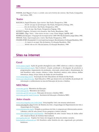 186
WISNIK, José Miguel. O som e o sentido: uma outra história das músicas. São Paulo, Companhia
das Letras, 1989.
Teatro
KOUDELA, Ingrid Dormien. Jogos teatrais. São Paulo, Perspectiva, 1984.
. Brecht: um jogo de aprendizagem. São Paulo, Perspectiva/Edusp, 1991.
.Um vôo brechtiano. São Paulo, Perspectiva, 1992.
. Texto do jogo. São Paulo, Perspectiva/Fapesp, 1996.
KUSNET, Eugênio. Iniciação à arte dramática. São Paulo, Brasiliense, 1968.
REVERBEL, Olga. Teatro – Uma síntese em atos e cenas. Porto Alegre, L&PM, 1987.
RUBINI, Jean Jacques. A linguagem da encenação teatral: 1880-1980. Rio de Janeiro, Jorge Zahar, 1982.
SPOLIN, Viola. Improvisação para o teatro. São Paulo, Perspectiva, 1979.
STANISLAVSKY, Konstantin S. Aconstrução da personagem. Rio de Janeiro, Civilização Brasileira, 1983.
. A criação de um papel. Rio de Janeiro, Civilização Brasileira, 1984.
. Minha vida na arte. Rio de Janeiro, Civilização Brasileira, 1989.
Sites na internetSites na internetSites na internetSites na internetSites na internet
Geral
www.unesco.org.br Ações de grande abrangência com o MEC relativas a ciência e educação.
www.itaucultural.org.br Itaú Cultural: criação, produção e divulgação de produtos e
programações; mapeamento de produções, renovação, preservação e disseminação da
arte brasileira: artes visuais, cinema e vídeo, literatura, música, artes cênicas, mídias
interativas, dança, design; banco de dados da arte brasileira.
www.aaesp.hpg.com.br Associação de Arte Educadores do Estado de São Paulo.
www.acao educativa.org Ação Educativa: ONG que desenvolve um trabalho de produção de
informação e conhecimento na área de Educação de Jovens e Adultos.
MEC/Minc
www.mec.gov.br Ministério da Educação.
www.minc.gov.br Ministério da Cultura.
www.mec.gov.br/sef/jovem Educação de Jovens e Adultos/MEC.
www.mec.gov.br/seed/tvescola Secretaria de Educação a Distância/MEC.
Artes visuais
www.artcyclopedia.com/index.html Artcyclopédia: links com museus americanos.
www.unicamp.br/chaa Centro de História da Arte e Arqueologia do Departamento de Arte e
Arqueologia da Unicamp.
www.artenaescola.org.br Dirigido ao professor de Arte, é composto por diferenciados setores:
videoteca, sala de aula, jornal, livros, pesquisa e roteiro cultural.
www.itaucultural.org.br/enciclopedia Enciclopédia de artes visuais: banco de dados sobre
arte visual no Brasil, do Instituto Itaú Cultural.
www.getty.edu/art Explore Art: banco de imagens de obras de artistas variados.
historiadarte.urbanoide.net Site brasileiro sobre história da arte, organizado por períodos
históricos.
 