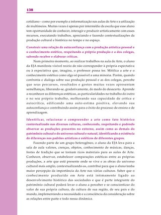 138
cotidiano – como por exemplo a informatização nas aulas de Arte e a utilização
de multimeios. Muitas vezes é apenas por intermédio da escola que esse aluno
tem oportunidade de conhecer, interagir e produzir artisticamente com esses
recursos, executando trabalhos, apreciando e fazendo contextualizações da
produção cultural e histórica no tempo e no espaço.
Construir uma relação de autoconfiança com a produção artística pessoal e
o conhecimento estético, respeitando a própria produção e a dos colegas,
sabendo receber e elaborar críticas.
Num primeiro momento, ao realizar trabalhos na aula de Arte, o aluno
da EJA manifesta visível receio de não corresponder à própria expectativa
ou à expectativa que, imagina, o professor possa ter. Mitifica a arte e o
conhecimento estético como algo só possível a uma minoria. Porém, quando
confronta e dialoga sobre sua produção pessoal e as dos colegas, percebe
que seus percursos, resultados e gostos muitas vezes apresentam
semelhanças, liberando-se, gradativamente, do medo do desacerto. Aprende
a reconhecer as diferenças estéticas, as particularidades no trabalho do outro
e no seu próprio trabalho, melhorando sua capacidade de crítica e
autocrítica, edificando uma auto-estima positiva, elevando sua
autoconfiança e contribuindo assim para o êxito do processo de ensino e de
aprendizagem.
Identificar, relacionar e compreender a arte como fato histórico
contextualizado nas diversas culturas, conhecendo, respeitando e podendo
observar as produções presentes no entorno, assim como as demais do
patrimônio cultural e do universo cultural e natural, identificando a existência
de diferenças nos padrões artísticos e estéticos de diferentes grupos.
Fazendo parte de um grupo heterogêneo, o aluno da EJA leva para a
sala de aula valores, crenças, objetos, conhecimento de músicas, danças,
festas de tradição que se tornam ricos materiais para as aulas de Arte.
Conhecer, observar, estabelecer comparações estéticas entre as próprias
produções, a arte que está presente onde se vive e as obras do universo
cultural mais amplo, contextualizando-as, contribui para que o aluno tenha
maior percepção da importância da Arte nas várias culturas. Saber que o
conhecimento produzido em Arte está intimamente ligado ao
desenvolvimento histórico das sociedades e que é parte integrante do
patrimônio cultural poderá levar o aluno a perceber e se conscientizar do
valor de sua própria cultura, da cultura de sua região, de seu país e do
mundo, implementando a necessidade e a consciência da consideração sobre
as relações entre parte e todo nessa dinâmica.
 