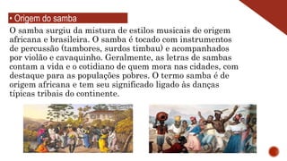O samba surgiu da mistura de estilos musicais de origem
africana e brasileira. O samba é tocado com instrumentos
de percussão (tambores, surdos timbau) e acompanhados
por violão e cavaquinho. Geralmente, as letras de sambas
contam a vida e o cotidiano de quem mora nas cidades, com
destaque para as populações pobres. O termo samba é de
origem africana e tem seu significado ligado às danças
típicas tribais do continente.
• Origem do samba
 