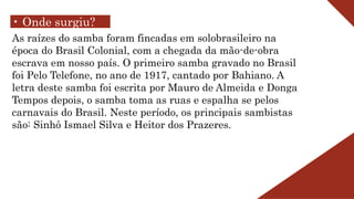 • Onde surgiu?
As raízes do samba foram fincadas em solobrasileiro na
época do Brasil Colonial, com a chegada da mão-de-obra
escrava em nosso país. O primeiro samba gravado no Brasil
foi Pelo Telefone, no ano de 1917, cantado por Bahiano. A
letra deste samba foi escrita por Mauro de Almeida e Donga
Tempos depois, o samba toma as ruas e espalha se pelos
carnavais do Brasil. Neste período, os principais sambistas
são: Sinhô Ismael Silva e Heitor dos Prazeres.
 
