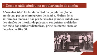 A “era do rádio” foi fundamental na popularização de
cronistas, poetas e intérpretes do samba. Muitos deles
saíram dos morros e das periferias das grandes cidades ou
dos rincões do interior do país para conquistar multidões
por meio das ondas radiofônicas, principalmente entre as
décadas de 40 e 60.
• Como o rádio ajudou na popularização do samba
 