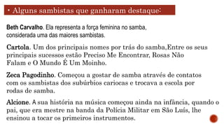 • Alguns sambistas que ganharam destaque:
Beth Carvalho. Ela representa a força feminina no samba,
considerada uma das maiores sambistas.
Cartola. Um dos principais nomes por trás do samba,Entre os seus
principais sucessos estão Preciso Me Encontrar, Rosas Não
Falam e O Mundo É Um Moinho.
Zeca Pagodinho. Começou a gostar de samba através de contatos
com os sambistas dos subúrbios cariocas e trocava a escola por
rodas de samba.
Alcione. A sua história na música começou ainda na infância, quando o
pai, que era mestre na banda da Polícia Militar em São Luís, lhe
ensinou a tocar os primeiros instrumentos.
 