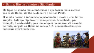 Os tipos de samba mais conhecidos e que fazem mais sucesso
são os da Bahia, do Rio de Janeiro e de São Paulo.
O samba baiano é influenciado pelo lundu e maxixe, com letras
simples, balanço rápido e ritmo repetitivo. A lambada, por
exemplo, é neste estilo, pois tem origem no maxixe. Já o samba
de roda, surgido na Bahia no século XIX, apresenta elementos
culturais afro-brasileiros.
• Bahia, Rio de Janeiro e São Paulo
 