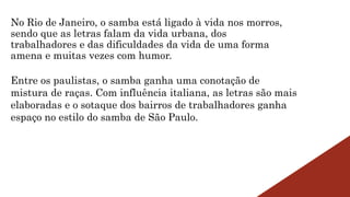 No Rio de Janeiro, o samba está ligado à vida nos morros,
sendo que as letras falam da vida urbana, dos
trabalhadores e das dificuldades da vida de uma forma
amena e muitas vezes com humor.
Entre os paulistas, o samba ganha uma conotação de
mistura de raças. Com influência italiana, as letras são mais
elaboradas e o sotaque dos bairros de trabalhadores ganha
espaço no estilo do samba de São Paulo.
 