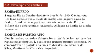 • Alguns tipos de sambas
Surge no Rio de Janeiro durante a década de 1930. O tema está
ligado ao assunto que a escola de samba escolhe para o ano do
desfile. Geralmente segue temas sociais ou culturais. Ele que
define toda a coreografia e cenografia utilizada no desfile da escola
de samba.
SAMBA-ENREDO
Com letras improvisadas, falam sobre a realidade dos morros e das
regiões mais carentes. É o estilo dos grandes mestres do samba. Os
compositores de partido alto mais conhecidos são: Moreira da
Silva, Martinho da Vila e Zeca Pagodinho.
SAMNBA DE PARTIDO ALTO
 