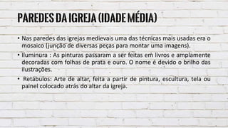 Paredesdaigreja(IdadeMédia)
• Nas paredes das igrejas medievais uma das técnicas mais usadas era o
mosaico (junção de diversas peças para montar uma imagens).
• Iluminura : As pinturas passaram a ser feitas em livros e amplamente
decoradas com folhas de prata e ouro. O nome é devido o brilho das
ilustrações.
• Retábulos: Arte de altar, feita a partir de pintura, escultura, tela ou
painel colocado atrás do altar da igreja.
 