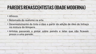 Paredesrenascentistas(IdadeModerna)
• Afresco.
• Retomada do realismo na arte.
• Desenvolvimento da tinta a óleo a partir da adição de óleo de linhaça
na mistura da têmpera.
• Artistas passaram a pintar sobre painéis e telas que não ficavam
presos a uma parede.
 