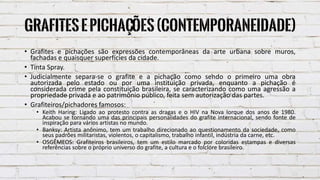 GrafitesePichações(Contemporaneidade)
• Grafites e pichações são expressões contemporâneas da arte urbana sobre muros,
fachadas e quaisquer superfícies da cidade.
• Tinta Spray.
• Judicialmente separa-se o grafite e a pichação como sendo o primeiro uma obra
autorizada pelo estado ou por uma instituição privada, enquanto a pichação é
considerada crime pela constituição brasileira, se caracterizando como uma agressão a
propriedade privada e ao patrimônio público, feita sem autorização das partes.
• Grafiteiros/pichadores famosos:
• Keith Haring: Ligado ao protesto contra as dragas e o HIV na Nova Iorque dos anos de 1980.
Acabou se tornando uma das principais personalidades do grafite internacional, sendo fonte de
inspiração para vários artistas no mundo.
• Banksy: Artista anônimo, tem um trabalho direcionado ao questionamento da sociedade, como
seus padrões militaristas, violentos, o capitalismo, trabalho infantil, indústria da carne, etc.
• OSGÊMEOS: Grafiteiros brasileiros, tem um estilo marcado por coloridas estampas e diversas
referências sobre o próprio universo do grafite, a cultura e o folclore brasileiro.
 